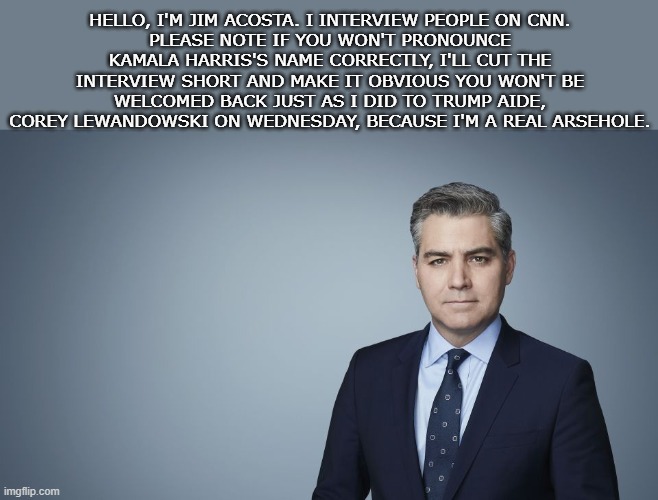 CNN | HELLO, I'M JIM ACOSTA. I INTERVIEW PEOPLE ON CNN.
PLEASE NOTE IF YOU WON'T PRONOUNCE KAMALA HARRIS'S NAME CORRECTLY, I'LL CUT THE INTERVIEW SHORT AND MAKE IT OBVIOUS YOU WON'T BE WELCOMED BACK JUST AS I DID TO TRUMP AIDE, COREY LEWANDOWSKI ON WEDNESDAY, BECAUSE I'M A REAL ARSEHOLE. | image tagged in cnn,jim acosta | made w/ Imgflip meme maker