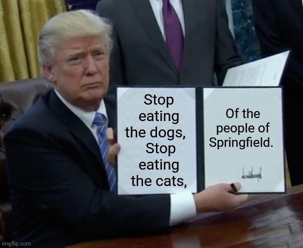 Trump Announces Plan For Day One Legislation To Stop Haitians From Eating The Pets Of Springfield | Stop eating the dogs,  
 Stop eating the cats, Of the people of Springfield. | image tagged in memes,trump bill signing,maga,trump meme,immigration,cats and dogs | made w/ Imgflip meme maker