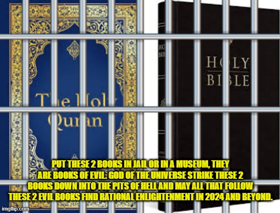 Its time these 2 books get put into a museum or jail. They teach evil. | PUT THESE 2 BOOKS IN JAIL OR IN A MUSEUM, THEY ARE BOOKS OF EVIL. GOD OF THE UNIVERSE STRIKE THESE 2 BOOKS DOWN INTO THE PITS OF HELL AND MAY ALL THAT FOLLOW THESE 2 EVIL BOOKS FIND RATIONAL ENLIGHTENMENT IN 2024 AND BEYOND. | image tagged in quran,bible,krishna,satan,god,allah | made w/ Imgflip meme maker