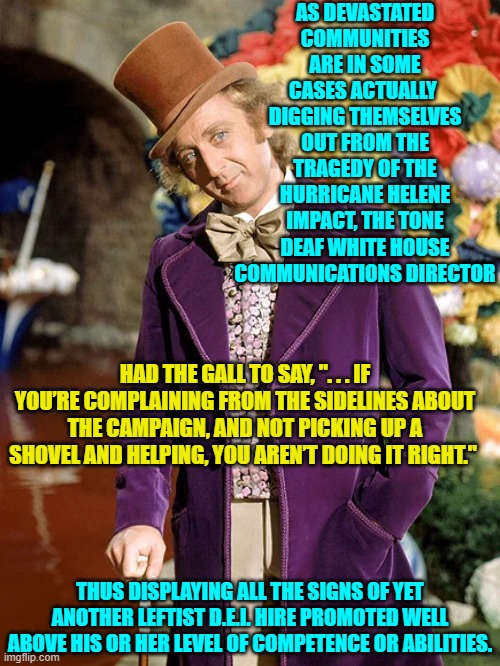 Yeah, all the signs of yet another 'Didn't Earn It' hire. | AS DEVASTATED COMMUNITIES ARE IN SOME CASES ACTUALLY  DIGGING THEMSELVES OUT FROM THE TRAGEDY OF THE HURRICANE HELENE IMPACT, THE TONE DEAF WHITE HOUSE COMMUNICATIONS DIRECTOR; HAD THE GALL TO SAY, ". . . IF YOU’RE COMPLAINING FROM THE SIDELINES ABOUT THE CAMPAIGN, AND NOT PICKING UP A SHOVEL AND HELPING, YOU AREN’T DOING IT RIGHT."; THUS DISPLAYING ALL THE SIGNS OF YET ANOTHER LEFTIST D.E.I. HIRE PROMOTED WELL ABOVE HIS OR HER LEVEL OF COMPETENCE OR ABILITIES. | image tagged in yep | made w/ Imgflip meme maker