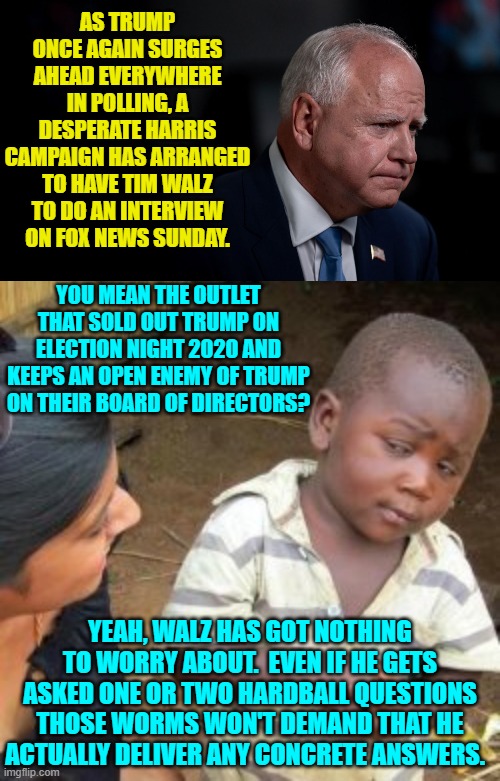 Fox News sold out to the Political Left years ago. | AS TRUMP ONCE AGAIN SURGES AHEAD EVERYWHERE IN POLLING, A DESPERATE HARRIS CAMPAIGN HAS ARRANGED TO HAVE TIM WALZ TO DO AN INTERVIEW ON FOX NEWS SUNDAY. YOU MEAN THE OUTLET THAT SOLD OUT TRUMP ON ELECTION NIGHT 2020 AND KEEPS AN OPEN ENEMY OF TRUMP ON THEIR BOARD OF DIRECTORS? YEAH, WALZ HAS GOT NOTHING TO WORRY ABOUT.  EVEN IF HE GETS ASKED ONE OR TWO HARDBALL QUESTIONS THOSE WORMS WON'T DEMAND THAT HE ACTUALLY DELIVER ANY CONCRETE ANSWERS. | image tagged in yep | made w/ Imgflip meme maker