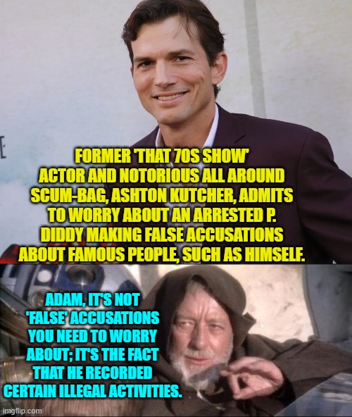 So in other words, you SHOULD be worried about the possible TRUTH coming out. | FORMER 'THAT 70S SHOW' ACTOR AND NOTORIOUS ALL AROUND SCUM-BAG, ASHTON KUTCHER, ADMITS TO WORRY ABOUT AN ARRESTED P. DIDDY MAKING FALSE ACCUSATIONS ABOUT FAMOUS PEOPLE, SUCH AS HIMSELF. ADAM, IT'S NOT 'FALSE' ACCUSATIONS YOU NEED TO WORRY ABOUT; IT'S THE FACT THAT HE RECORDED CERTAIN ILLEGAL ACTIVITIES. | image tagged in yep | made w/ Imgflip meme maker