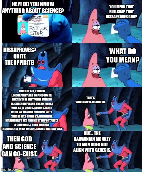 Science is not a distraction from God, but a study of God's greatest creations. | YOU MEAN THAT BULLCRAP THAT DISSAPROVES GOD? HEY! DO YOU KNOW ANYTHING ABOUT SCIENCE? DISSAPROVES? QUITE THE OPPISITE! WHAT DO YOU MEAN? FIRST OF ALL, FORCES LIKE GRAVITY ARE SO FINE-TUNED, THAT EVEN IF THEY WERE EVER DO SLIGHTLY DIFFERENT, THE UNIVERSE WILL BE IN CHAOS. SECOND, MATH WICH WE CANNOT PRECIEVE WITH SENSES HAS GIVEN US AN INFINITE MANDELBROT SET. AND MOST IMPORTANTLY, A GOD WOULD NEED TO MAKE THE UNIVERSE IN AN ORGANIZED AND LOGICAL WAY. THAT'S WORLDVIEW-CHANGING. BUT... THE DARWINIAN MONKEY TO MAN DOES NOT ALIGN WITH GENESIS. THEN GOD AND SCIENCE CAN CO-EXIST. | image tagged in patrick not my wallet,god,science,yeah that makes sense,logic,the universe | made w/ Imgflip meme maker