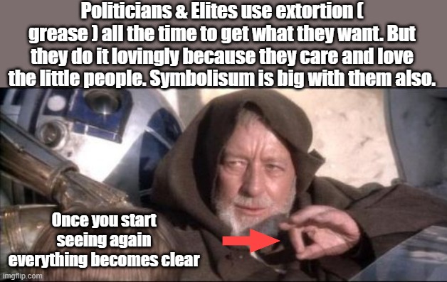 There are no conspiracies therioes, there are facts & lies . They call them conspirace therioes so you don't look for the truth | Politicians & Elites use extortion ( grease ) all the time to get what they want. But they do it lovingly because they care and love the little people. Symbolisum is big with them also. Once you start seeing again everything becomes clear | image tagged in memes,these aren't the droids you were looking for | made w/ Imgflip meme maker