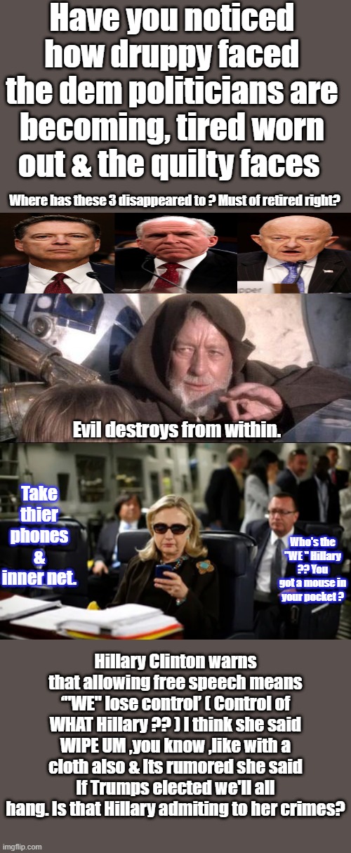 DEMs are saveing democracy & free speech. Can't you see that. They feel your pain & love you. | Have you noticed how druppy faced the dem politicians are becoming, tired worn out & the quilty faces; Where has these 3 disappeared to ? Must of retired right? Evil destroys from within. Take thier phones & inner net. Who's the "WE " Hillary ?? You got a mouse in your pocket ? Hillary Clinton warns that allowing free speech means ‘"WE" lose control’ ( Control of WHAT Hillary ?? ) I think she said WIPE UM ,you know ,like with a cloth also & Its rumored she said If Trumps elected we'll all hang. Is that Hillary admiting to her crimes? | image tagged in memes,these aren't the droids you were looking for | made w/ Imgflip meme maker