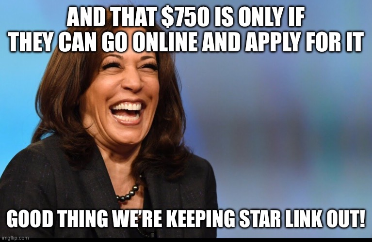 Kamala laughing | AND THAT $750 IS ONLY IF THEY CAN GO ONLINE AND APPLY FOR IT GOOD THING WE’RE KEEPING STAR LINK OUT! | image tagged in kamala laughing | made w/ Imgflip meme maker