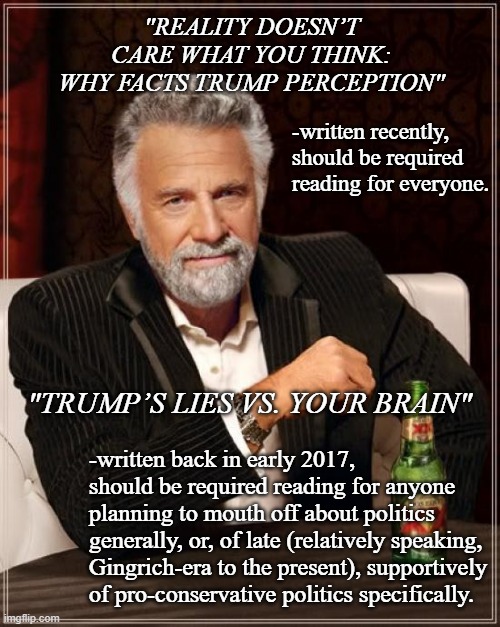 I don't often recommend opinion pieces, but when I do... | "REALITY DOESN’T CARE WHAT YOU THINK: WHY FACTS TRUMP PERCEPTION"; -written recently, should be required reading for everyone. "TRUMP’S LIES VS. YOUR BRAIN"; -written back in early 2017, should be required reading for anyone planning to mouth off about politics generally, or, of late (relatively speaking, Gingrich-era to the present), supportively of pro-conservative politics specifically. | image tagged in memes,the most interesting man in the world,pay attention,science beats tinfoil hat | made w/ Imgflip meme maker