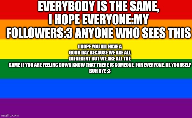 Gay Flag | EVERYBODY IS THE SAME, I HOPE EVERYONE:MY FOLLOWERS:3 ANYONE WHO SEES THIS; I HOPE YOU ALL HAVE A GOOD DAY BECAUSE WE ARE ALL DIFDERENT BUT WE ARE ALL THE SAME IF YOU ARE FEELING DOWN KNOW THAT THERE IS SOMEONE, FOR EVERYONE, BE YOURSELF

BUH BYE ;3 | image tagged in gay flag | made w/ Imgflip meme maker