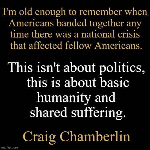 Not Your Daddy's Democrats | I'm old enough to remember when
 Americans banded together any 
time there was a national crisis
 that affected fellow Americans. This isn't about politics, 

this is about basic

humanity and 

shared suffering. Craig Chamberlin | image tagged in americans,changed,this is not fine,radical,reject modernity embrace tradition,maga | made w/ Imgflip meme maker