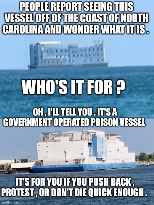 fema memes | PEOPLE REPORT SEEING THIS VESSEL OFF OF THE COAST OF NORTH CAROLINA AND WONDER WHAT IT IS . WHO'S IT FOR ? OH , I'LL TELL YOU . IT'S A GOVERNMENT OPERATED PRISON VESSEL; IT'S FOR YOU IF YOU PUSH BACK , PROTEST , OR DON'T DIE QUICK ENOUGH . | image tagged in north carolina | made w/ Imgflip meme maker