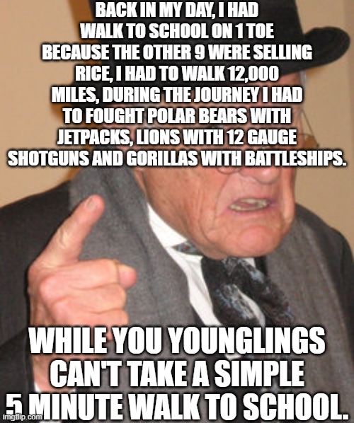 Our parents and probably grandparents exaggerated their journey to school | BACK IN MY DAY, I HAD WALK TO SCHOOL ON 1 TOE BECAUSE THE OTHER 9 WERE SELLING RICE, I HAD TO WALK 12,000 MILES, DURING THE JOURNEY I HAD TO FOUGHT POLAR BEARS WITH JETPACKS, LIONS WITH 12 GAUGE SHOTGUNS AND GORILLAS WITH BATTLESHIPS. WHILE YOU YOUNGLINGS CAN'T TAKE A SIMPLE 5 MINUTE WALK TO SCHOOL. | image tagged in memes,back in my day,grandpa,parents | made w/ Imgflip meme maker