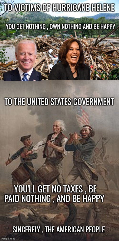 hurricane helene | TO VICTIMS OF HURRICANE HELENE; YOU GET NOTHING , OWN NOTHING AND BE HAPPY; TO THE UNITED STATES GOVERNMENT; YOU'LL GET NO TAXES , BE PAID NOTHING , AND BE HAPPY; SINCERELY , THE AMERICAN PEOPLE | image tagged in government corruption | made w/ Imgflip meme maker