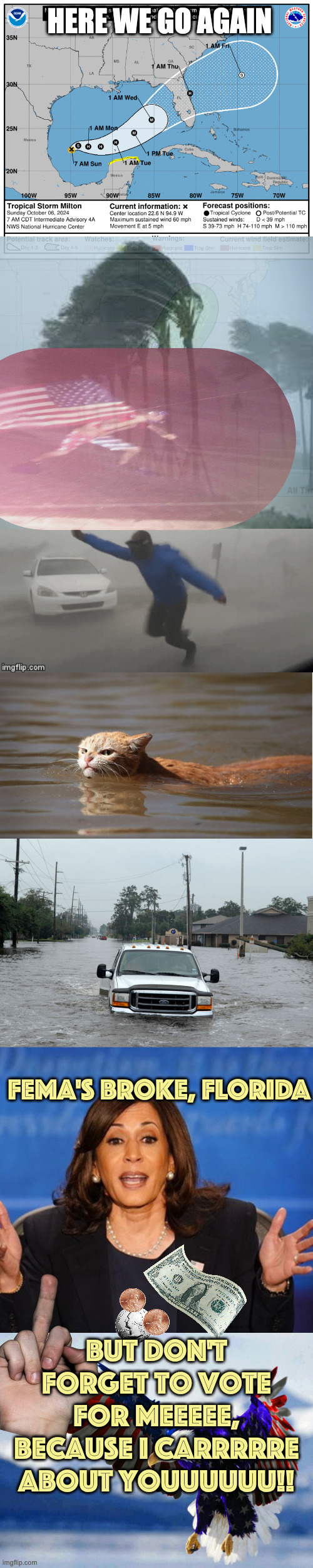 Hurricane Milton | HERE WE GO AGAIN; FEMA'S BROKE, FLORIDA; But don't forget to vote for meeeee, because I carrrrre about youuuuuu!! | image tagged in hurricane milton,sus hurricane path,windy hurricane reporter,hurricane harvey cat,hurricane,kamala harris | made w/ Imgflip meme maker