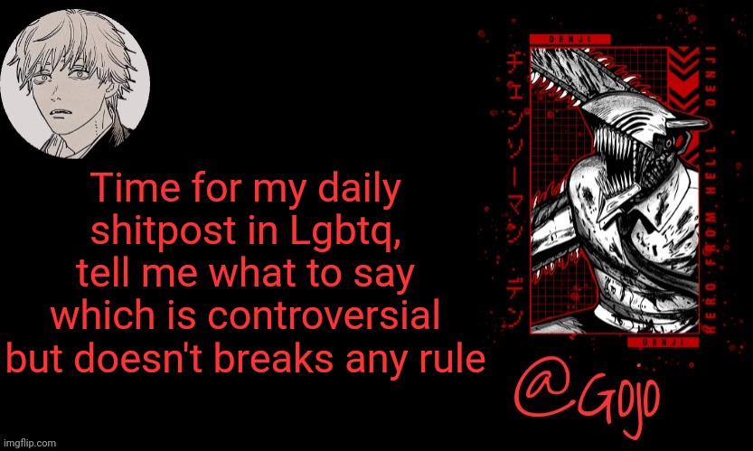 (yesterday I said I wanted to fuck machines like toaster) | Time for my daily shitpost in Lgbtq, tell me what to say which is controversial but doesn't breaks any rule | image tagged in gojo announcement template v6 | made w/ Imgflip meme maker