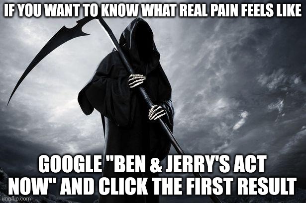 I know it sounds weird, but just trust me on this one... | IF YOU WANT TO KNOW WHAT REAL PAIN FEELS LIKE; GOOGLE "BEN & JERRY'S ACT NOW" AND CLICK THE FIRST RESULT | image tagged in death,woke,lefties losing it | made w/ Imgflip meme maker