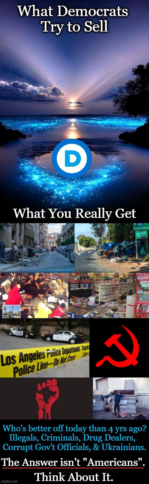 Democrat Destruction of the Greatest Country the World Has Ever Known | What Democrats 
Try to Sell; What You Really Get; Who's better off today than 4 yrs ago?

Illegals, Criminals, Drug Dealers,  
Corrupt Gov't Officials, & Ukrainians. The Answer isn't "Americans". _______________; Think About It. | image tagged in blue skies,democrats,liberalism,destruction,america,make america great again | made w/ Imgflip meme maker