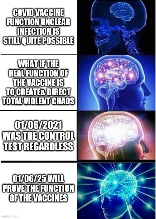 Expanding Brain Meme | COVID VACCINE FUNCTION UNCLEAR INFECTION IS STILL QUITE POSSIBLE; WHAT IF THE REAL FUNCTION OF THE VACCINE IS TO CREATE& DIRECT TOTAL VIOLENT CHAOS; 01/06/2021 WAS THE CONTROL TEST REGARDLESS; 01/06/25 WILL PROVE THE FUNCTION OF THE VACCINES | image tagged in memes,expanding brain | made w/ Imgflip meme maker