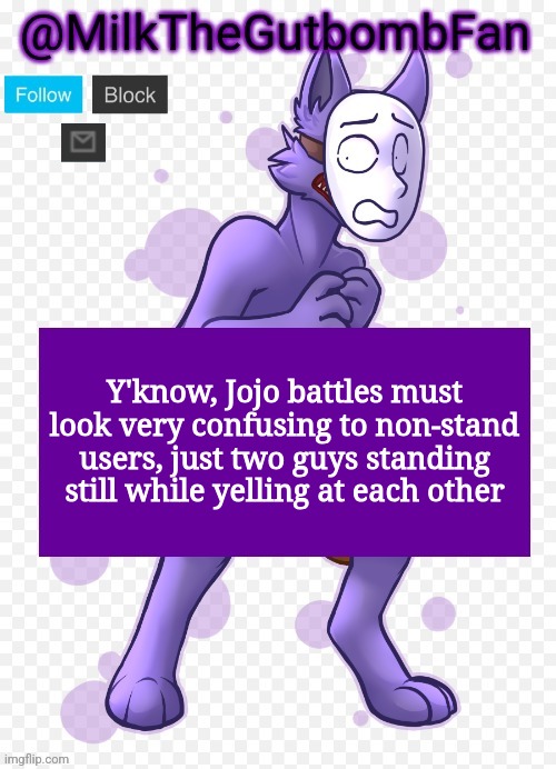 Milk but he's a mask-wearing wolf (Thanks Wallhammer | Y'know, Jojo battles must look very confusing to non-stand users, just two guys standing still while yelling at each other | image tagged in milk but he's a mask-wearing wolf thanks wallhammer | made w/ Imgflip meme maker