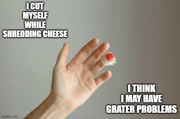 memes by Brad - I cut myself grating cheese. I now have grater problems. | I CUT MYSELF WHILE SHREDDING CHEESE; I THINK I MAY HAVE GRATER PROBLEMS | image tagged in funny,fun,cheese,injury,humor,play on words | made w/ Imgflip meme maker