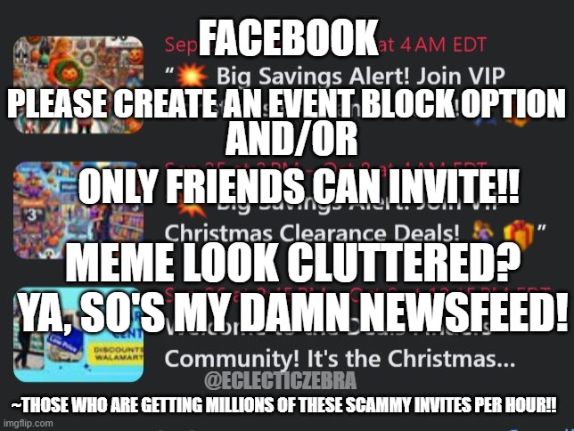 FACEBOOK; PLEASE CREATE AN EVENT BLOCK OPTION; AND/OR; ONLY FRIENDS CAN INVITE!! MEME LOOK CLUTTERED? YA, SO'S MY DAMN NEWSFEED! @ECLECTICZEBRA; ~THOSE WHO ARE GETTING MILLIONS OF THESE SCAMMY INVITES PER HOUR!! | made w/ Imgflip meme maker