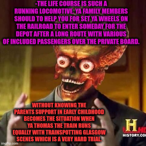 -The village beside the window. | -THE LIFE COURSE IS SUCH A RUNNING LOCOMOTIVE. YA FAMILY MEMBERS SHOULD TO HELP YOU FOR SET YA WHEELS ON THE RAILROAD TO ENTER SOMEDAY FOR THE DEPOT AFTER A LONG ROUTE WITH VARIOUS OF INCLUDED PASSENGERS OVER THE PRIVATE BOARD. WITHOUT KNOWING THE PARENTS SUPPORT IN EARLY CHILDHOOD BECOMES THE SITUATION WHEN YA THOMAS THE TRAIN RUNS EQUALLY WITH TRAINSPOTTING GLASGOW SCENES WHICH IS A VERY HARD TRIAL. | image tagged in aliens 6,thomas the train,why are you running,happy wheels,home depot,don't do drugs | made w/ Imgflip meme maker