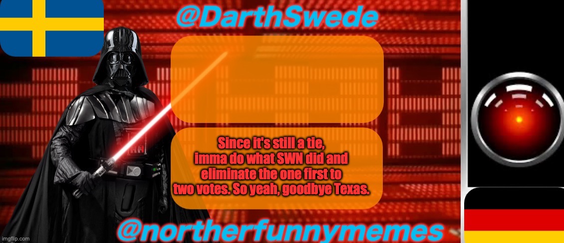 DarthSwede x Northerfunnymemes shared temp | Since it's still a tie, imma do what SWN did and eliminate the one first to two votes. So yeah, goodbye Texas. | image tagged in darthswede x northerfunnymemes shared temp | made w/ Imgflip meme maker