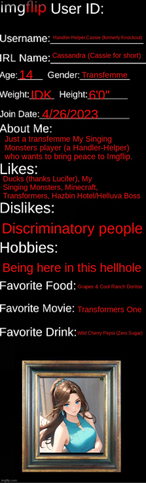 I'm still here y'all! | Handler-Helper.Cassie (formerly Knockout); Cassandra (Cassie for short); 14; Transfemme; IDK; 6'0''; 4/26/2023; Just a transfemme My Singing Monsters player (a Handler-Helper) who wants to bring peace to Imgflip. Ducks (thanks Lucifer), My Singing Monsters, Minecraft, Transformers, Hazbin Hotel/Helluva Boss; Discriminatory people; Being here in this hellhole; Grapes & Cool Ranch Doritos; Transformers One; Wild Cherry Pepsi (Zero Sugar) | image tagged in imgflip id card | made w/ Imgflip meme maker