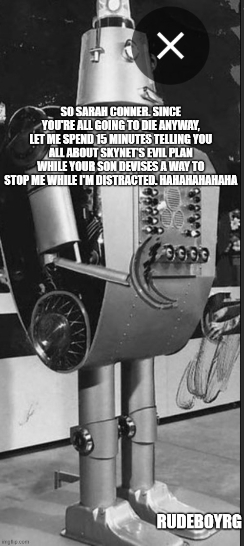 Terminator in 1950 | SO SARAH CONNER. SINCE YOU'RE ALL GOING TO DIE ANYWAY, LET ME SPEND 15 MINUTES TELLING YOU ALL ABOUT SKYNET'S EVIL PLAN WHILE YOUR SON DEVISES A WAY TO STOP ME WHILE I'M DISTRACTED. HAHAHAHAHAHA; RUDEBOYRG | image tagged in terminator,1950's,1950's science fiction,retro robot | made w/ Imgflip meme maker