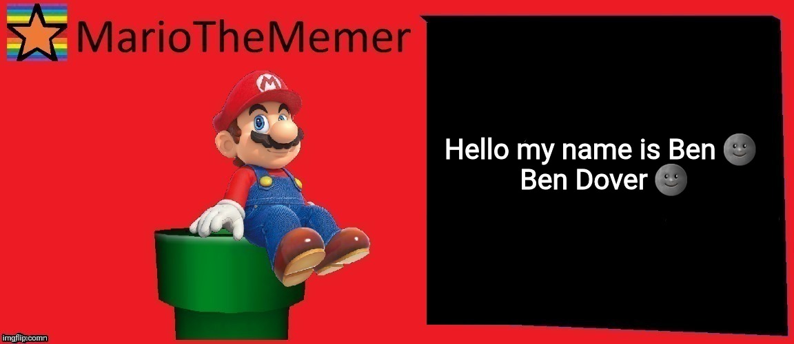 MarioTheMemer announcement template v1 | Hello my name is Ben 🌚

 Ben Dover 🌚 | image tagged in mariothememer announcement template v1,mtm,mariothememer | made w/ Imgflip meme maker