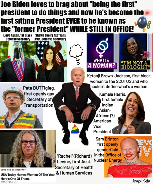 Biden is the first former president while still in office | Joe Biden loves to brag about "being the first"
president to do things and now he's become the
first sitting President EVER to be known as
the "former President" WHILE STILL IN OFFICE! Ketanji Brown-Jackson, first black
woman to the SCOTUS and who
couldn't define what's a woman; Pete BUTTigieg,
first openly gay
 Secretary of
Transportation; Kamala Harris, 
          first female
          Indian-
       Asian-
   African (?)
American
Vice
President; Sam Brinton,
first openly
genderfluid
in the Office of
Nuclear Energy; "Rachel" (Richard)
Levine, first Asst.
Secretary of Health
& Human Services; Angel Soto | image tagged in biden is first sitting president to be known as former president,joe biden,lgbtq,kamala harris,president,the first person to | made w/ Imgflip meme maker