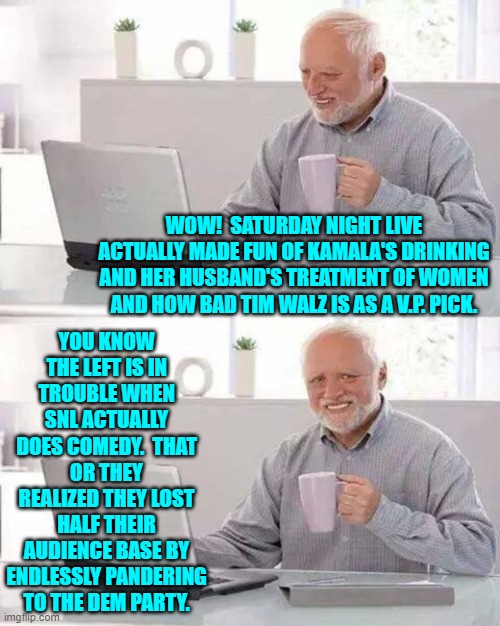 Endlessly promoting Dem Party ideology and politics has almost destroyed SNL. | WOW!  SATURDAY NIGHT LIVE ACTUALLY MADE FUN OF KAMALA'S DRINKING AND HER HUSBAND'S TREATMENT OF WOMEN AND HOW BAD TIM WALZ IS AS A V.P. PICK. YOU KNOW THE LEFT IS IN TROUBLE WHEN SNL ACTUALLY DOES COMEDY.  THAT OR THEY REALIZED THEY LOST HALF THEIR AUDIENCE BASE BY ENDLESSLY PANDERING TO THE DEM PARTY. | image tagged in hide the pain harold | made w/ Imgflip meme maker