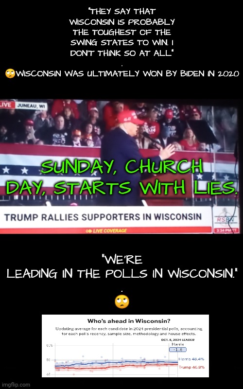 He Packs the Church With Lies | "THEY SAY THAT WISCONSIN IS PROBABLY THE TOUGHEST OF THE SWING STATES TO WIN. I DON'T THINK SO AT ALL"
.
🙄WISCONSIN WAS ULTIMATELY WON BY BIDEN IN 2020; "WE'RE LEADING IN THE POLLS IN WISCONSIN."
.
🙄; SUNDAY, CHURCH DAY, STARTS WITH LIES. | image tagged in wisconsin,dnc,msnbc,gop,trump rally | made w/ Imgflip meme maker