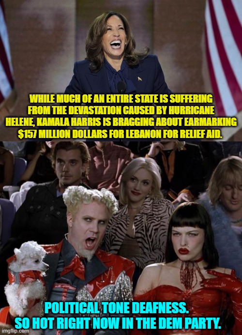 Pssssst . . . Dem Politicians.  Reading the room used to be a fundamental skill-set. | WHILE MUCH OF AN ENTIRE STATE IS SUFFERING FROM THE DEVASTATION CAUSED BY HURRICANE HELENE, KAMALA HARRIS IS BRAGGING ABOUT EARMARKING $157 MILLION DOLLARS FOR LEBANON FOR RELIEF AID. POLITICAL TONE DEAFNESS.  SO HOT RIGHT NOW IN THE DEM PARTY. | image tagged in yep | made w/ Imgflip meme maker