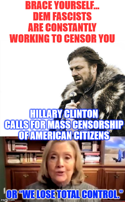 They need total control of the media so no one can question their propaganda | BRACE YOURSELF... DEM FASCISTS ARE CONSTANTLY WORKING TO CENSOR YOU; HILLARY CLINTON CALLS FOR MASS CENSORSHIP OF AMERICAN CITIZENS; OR “WE LOSE TOTAL CONTROL.” | image tagged in memes,brace yourselves x is coming,democrats,want to censor you | made w/ Imgflip meme maker