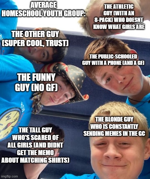 real | THE ATHLETIC GUY (WITH AN 8-PACK) WHO DOESNT KNOW WHAT GIRLS ARE; AVERAGE HOMESCHOOL YOUTH GROUP:; THE OTHER GUY (SUPER COOL, TRUST); THE PUBLIC-SCHOOLED GUY WITH A PHONE (AND A GF); THE FUNNY GUY (NO GF); THE BLONDE GUY WHO IS CONSTANTLY SENDING MEMES IN THE GC; THE TALL GUY WHO'S SCARED OF ALL GIRLS (AND DIDNT GET THE MEMO ABOUT MATCHING SHIRTS) | image tagged in me and the boys from church | made w/ Imgflip meme maker