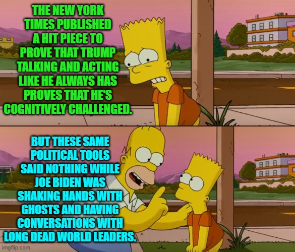 Go ahead, TRUST the 'interpretation' of the New York Times leftist political tools. | THE NEW YORK TIMES PUBLISHED A HIT PIECE TO PROVE THAT TRUMP TALKING AND ACTING LIKE HE ALWAYS HAS PROVES THAT HE'S COGNITIVELY CHALLENGED. BUT THESE SAME POLITICAL TOOLS SAID NOTHING WHILE JOE BIDEN WAS SHAKING HANDS WITH GHOSTS AND HAVING CONVERSATIONS WITH LONG DEAD WORLD LEADERS. | image tagged in yep | made w/ Imgflip meme maker