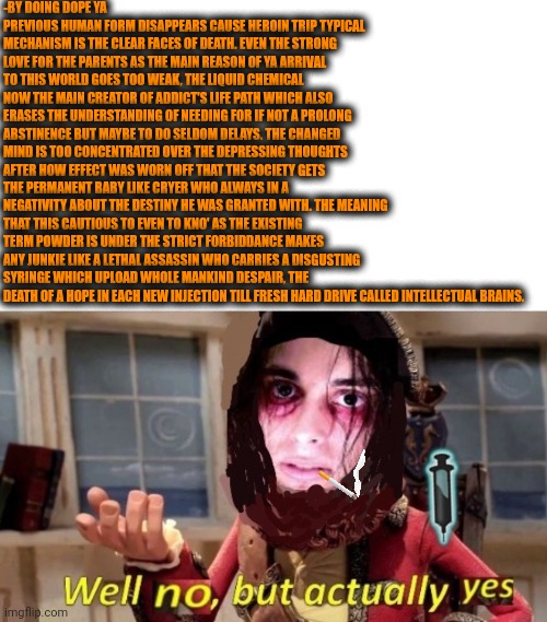 -Saying 'No' here to continue smiling for free. | -BY DOING DOPE YA PREVIOUS HUMAN FORM DISAPPEARS CAUSE HEROIN TRIP TYPICAL MECHANISM IS THE CLEAR FACES OF DEATH. EVEN THE STRONG LOVE FOR THE PARENTS AS THE MAIN REASON OF YA ARRIVAL TO THIS WORLD GOES TOO WEAK, THE LIQUID CHEMICAL NOW THE MAIN CREATOR OF ADDICT'S LIFE PATH WHICH ALSO ERASES THE UNDERSTANDING OF NEEDING FOR IF NOT A PROLONG ABSTINENCE BUT MAYBE TO DO SELDOM DELAYS. THE CHANGED MIND IS TOO CONCENTRATED OVER THE DEPRESSING THOUGHTS AFTER HOW EFFECT WAS WORN OFF THAT THE SOCIETY GETS THE PERMANENT BABY LIKE CRYER WHO ALWAYS IN A NEGATIVITY ABOUT THE DESTINY HE WAS GRANTED WITH. THE MEANING THAT THIS CAUTIOUS TO EVEN TO KNO' AS THE EXISTING TERM POWDER IS UNDER THE STRICT FORBIDDANCE MAKES ANY JUNKIE LIKE A LETHAL ASSASSIN WHO CARRIES A DISGUSTING SYRINGE WHICH UPLOAD WHOLE MANKIND DESPAIR, THE DEATH OF A HOPE IN EACH NEW INJECTION TILL FRESH HARD DRIVE CALLED INTELLECTUAL BRAINS. | image tagged in -drug not secretsy,heroin henry,this onion won't make me cry,don't do drugs,police chasing guy,roll safe think about it | made w/ Imgflip meme maker