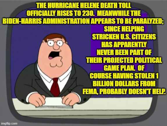 THIS is what you Dem Party voters are REALLY voting for.  Enjoy . . . reality. | SINCE HELPING STRICKEN U.S. CITIZENS HAS APPARENTLY NEVER BEEN PART OF THEIR PROJECTED POLITICAL GAME PLAN.  OF COURSE HAVING STOLEN 1 BILLION DOLLARS FROM FEMA, PROBABLY DOESN'T HELP. THE HURRICANE HELENE DEATH TOLL OFFICIALLY RISES TO 230.  MEANWHILE THE BIDEN-HARRIS ADMINISTRATION APPEARS TO BE PARALYZED; | image tagged in peter griffin news | made w/ Imgflip meme maker