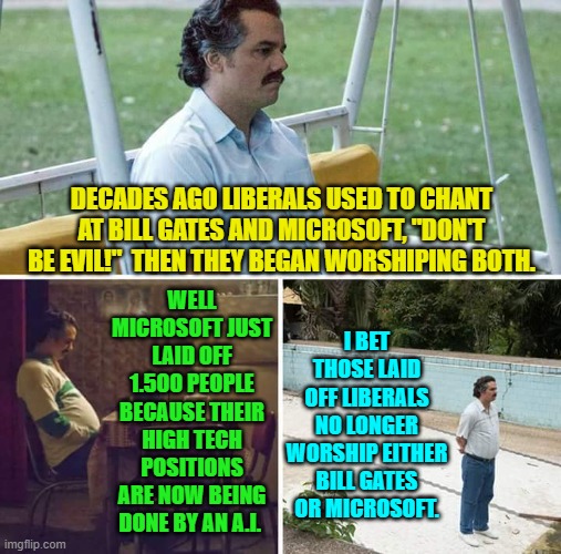 Don't Be Evil. | DECADES AGO LIBERALS USED TO CHANT AT BILL GATES AND MICROSOFT, "DON'T BE EVIL!"  THEN THEY BEGAN WORSHIPING BOTH. I BET THOSE LAID OFF LIBERALS NO LONGER WORSHIP EITHER BILL GATES OR MICROSOFT. WELL MICROSOFT JUST LAID OFF 1.500 PEOPLE BECAUSE THEIR HIGH TECH POSITIONS ARE NOW BEING DONE BY AN A.I. | image tagged in yep | made w/ Imgflip meme maker