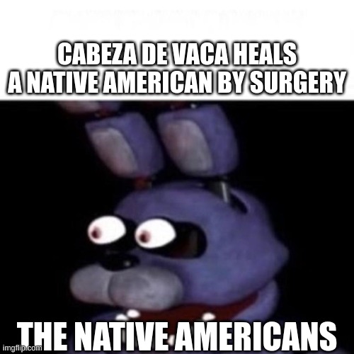 FOR REAL | CABEZA DE VACA HEALS A NATIVE AMERICAN BY SURGERY; THE NATIVE AMERICANS | image tagged in bonnie eye pop | made w/ Imgflip meme maker