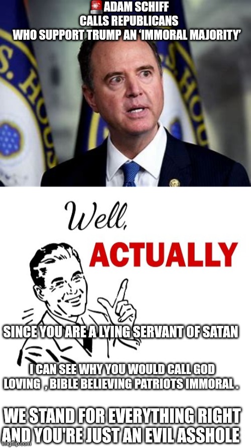 Schiff memes | 🚨ADAM SCHIFF CALLS REPUBLICANS WHO SUPPORT TRUMP AN ‘IMMORAL MAJORITY’; SINCE YOU ARE A LYING SERVANT OF SATAN; I CAN SEE WHY YOU WOULD CALL GOD LOVING  , BIBLE BELIEVING PATRIOTS IMMORAL . WE STAND FOR EVERYTHING RIGHT AND YOU'RE JUST AN EVIL ASSHOLE | image tagged in well actually | made w/ Imgflip meme maker
