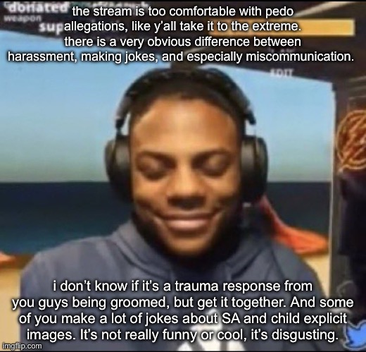 idk that’s just how i feel. | the stream is too comfortable with pedo allegations, like y’all take it to the extreme. there is a very obvious difference between harassment, making jokes, and especially miscommunication. i don’t know if it’s a trauma response from you guys being groomed, but get it together. And some of you make a lot of jokes about SA and child explicit images. It’s not really funny or cool, it’s disgusting. | image tagged in speed | made w/ Imgflip meme maker