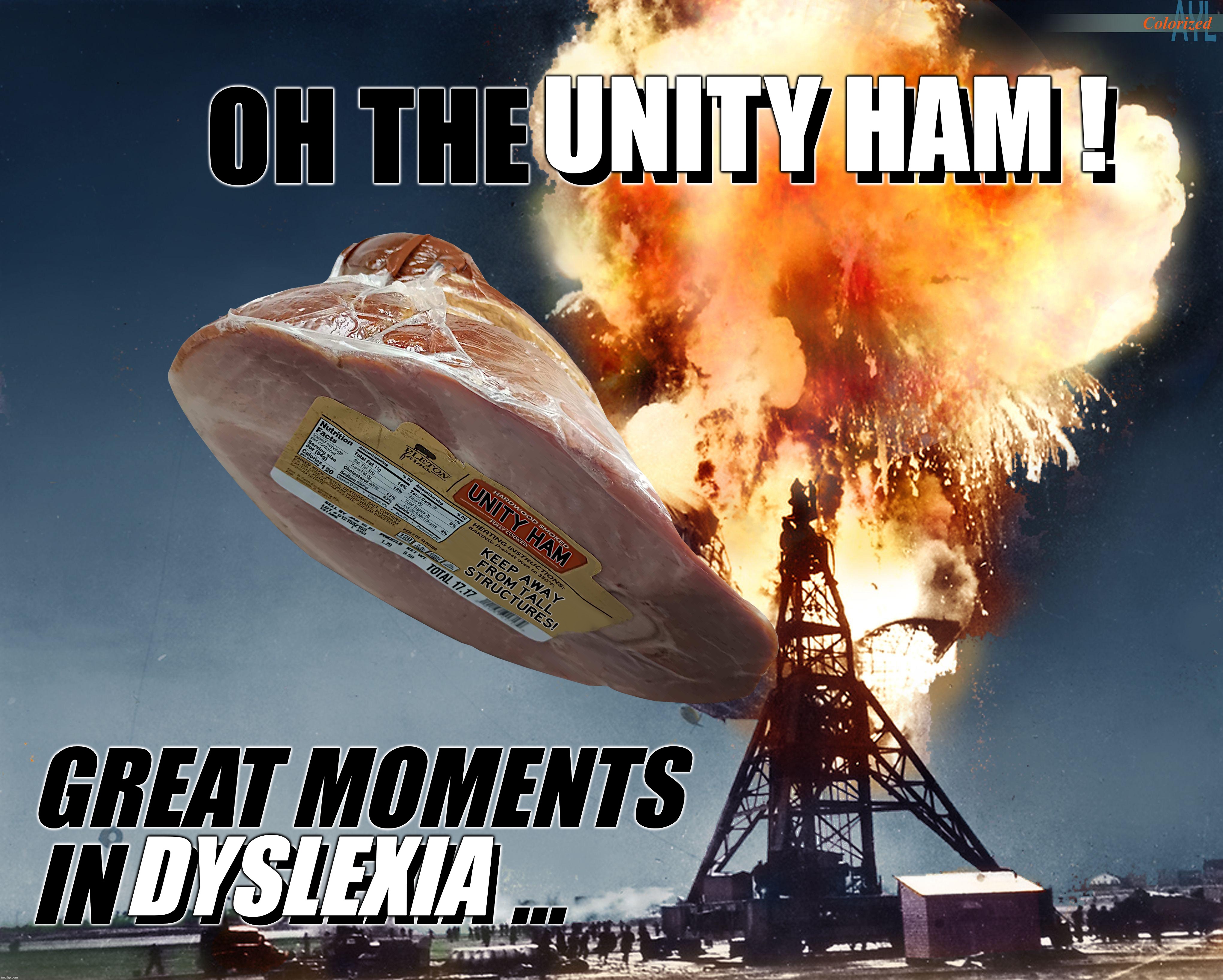 GREAT MOMENTS... | UNITY HAM ! OH THE UNITY HAM ! GREAT MOMENTS
IN DYSLEXIA ... DYSLEXIA | image tagged in unity ham,unity,ham,great,moments,dyslexia | made w/ Imgflip meme maker