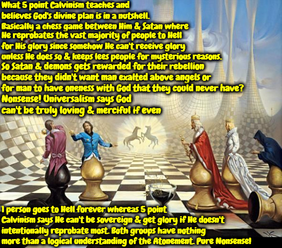 Logic Only Nonsense | What 5 point Calvinism teaches and believes God's divine plan is in a nutshell. Basically a chess game between Him & Satan where; He reprobates the vast majority of people to Hell for His glory since somehow He can't receive glory unless He does so & keeps lees people for mysterious reasons. So Satan & demons gets rewarded for their rebellion because they didn't want man exalted above angels or for man to have oneness with God that they could never have? Nonsense! Universalism says God can't be truly loving & merciful if even; 1 person goes to Hell forever whereas 5 point Calvinism says He can't be sovereign & get glory if He doesn't intentionally reprobate most. Both groups have nothing more than a logical understanding of the Atonement. Pure Nonsense! | image tagged in calvinism,universalism,arminian,molinism,universalist and 5 point calvinist logic,nonsensical heretical secular understanding | made w/ Imgflip meme maker