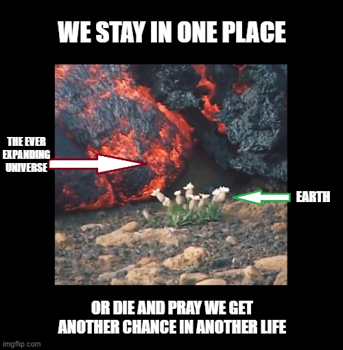 move it or perish | WE STAY IN ONE PLACE; THE EVER EXPANDING
UNIVERSE; EARTH; OR DIE AND PRAY WE GET ANOTHER CHANCE IN ANOTHER LIFE | image tagged in memes,funny memes | made w/ Imgflip meme maker