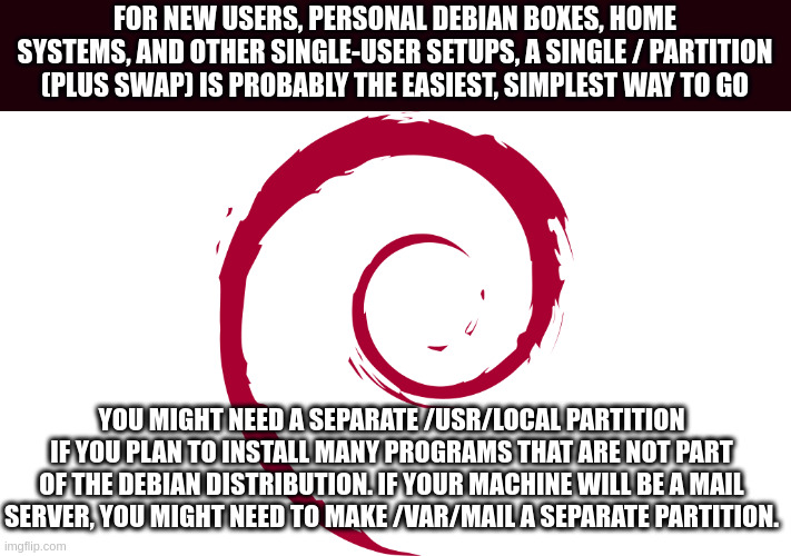 partition | FOR NEW USERS, PERSONAL DEBIAN BOXES, HOME SYSTEMS, AND OTHER SINGLE-USER SETUPS, A SINGLE / PARTITION (PLUS SWAP) IS PROBABLY THE EASIEST, SIMPLEST WAY TO GO; YOU MIGHT NEED A SEPARATE /USR/LOCAL PARTITION IF YOU PLAN TO INSTALL MANY PROGRAMS THAT ARE NOT PART OF THE DEBIAN DISTRIBUTION. IF YOUR MACHINE WILL BE A MAIL SERVER, YOU MIGHT NEED TO MAKE /VAR/MAIL A SEPARATE PARTITION. | image tagged in linux | made w/ Imgflip meme maker