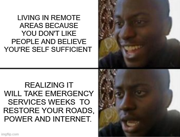 Hurrr | LIVING IN REMOTE AREAS BECAUSE YOU DON'T LIKE PEOPLE AND BELIEVE YOU'RE SELF SUFFICIENT; REALIZING IT WILL TAKE EMERGENCY SERVICES WEEKS  TO RESTORE YOUR ROADS, POWER AND INTERNET. | image tagged in oh yeah oh no | made w/ Imgflip meme maker