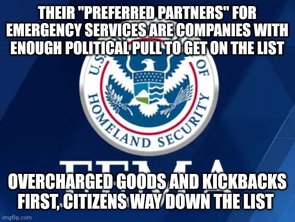 More government corruption | THEIR "PREFERRED PARTNERS" FOR EMERGENCY SERVICES ARE COMPANIES WITH ENOUGH POLITICAL PULL TO GET ON THE LIST; OVERCHARGED GOODS AND KICKBACKS FIRST, CITIZENS WAY DOWN THE LIST | image tagged in fema | made w/ Imgflip meme maker