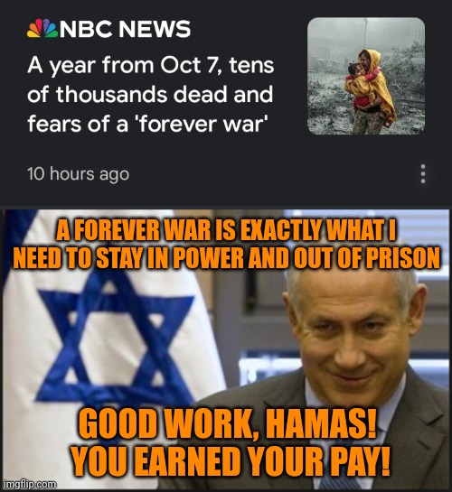 Netanyahu's propping up of Hamas for years is well documented. | A FOREVER WAR IS EXACTLY WHAT I NEED TO STAY IN POWER AND OUT OF PRISON; GOOD WORK, HAMAS!  YOU EARNED YOUR PAY! | image tagged in netanyahu,government corruption,treason,genocide,fascism,wag the dog | made w/ Imgflip meme maker