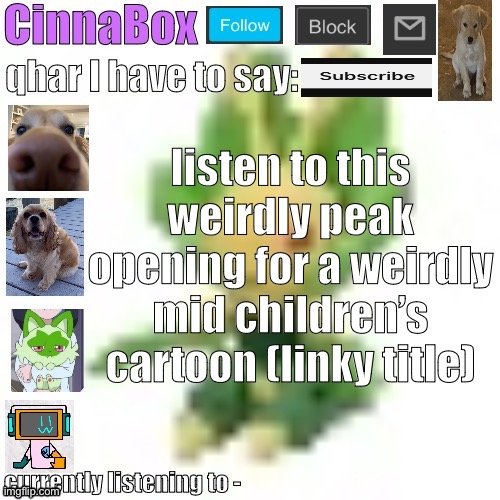 https://youtu.be/C3kQMdy8HII?si=8pHZZ8VeHfe9aWx6 | listen to this weirdly peak opening for a weirdly mid children’s cartoon (linky title) | image tagged in cinnabox s 144p leavanny temp | made w/ Imgflip meme maker